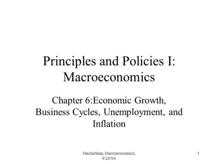 Maclachlan, Macroeconomics, 9/20/04 1 Principles and Policies I: Macroeconomics Chapter 6:Economic Growth, Business Cycles, Unemployment, and Inflation.