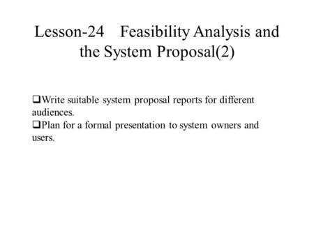 Lesson-24 Feasibility Analysis and the System Proposal(2)  Write suitable system proposal reports for different audiences.  Plan for a formal presentation.