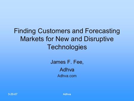 3-20-07Adhva Finding Customers and Forecasting Markets for New and Disruptive Technologies James F. Fee, Adhva Adhva.com.