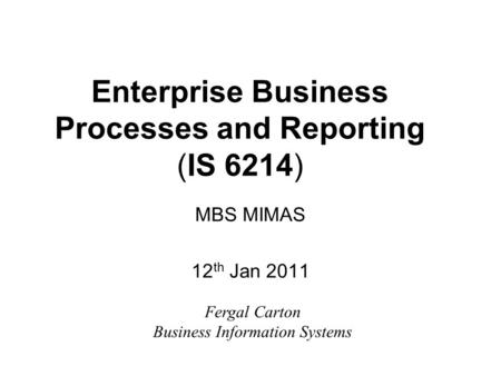 Enterprise Business Processes and Reporting (IS 6214) MBS MIMAS 12 th Jan 2011 Fergal Carton Business Information Systems.