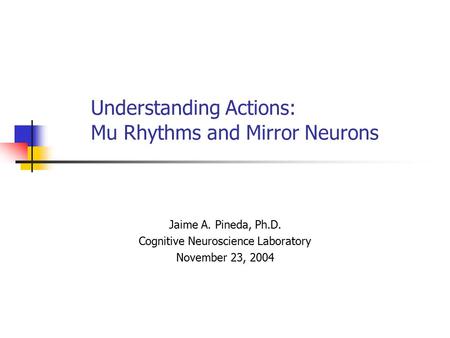 Understanding Actions: Mu Rhythms and Mirror Neurons Jaime A. Pineda, Ph.D. Cognitive Neuroscience Laboratory November 23, 2004.