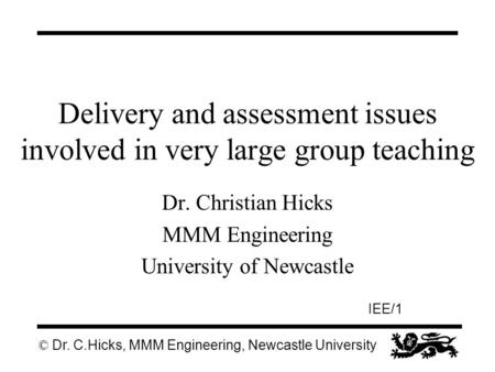 © Dr. C.Hicks, MMM Engineering, Newcastle University IEE/1 Delivery and assessment issues involved in very large group teaching Dr. Christian Hicks MMM.