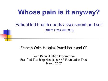 Whose pain is it anyway? Patient led health needs assessment and self care resources Frances Cole, Hospital Practitioner and GP Pain Rehabilitation Programme.
