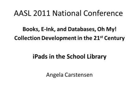 AASL 2011 National Conference Books, E-Ink, and Databases, Oh My! Collection Development in the 21 st Century iPads in the School Library Angela Carstensen.
