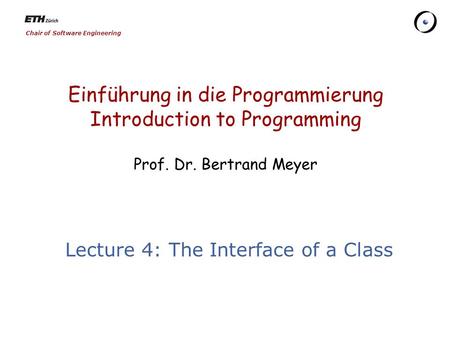 Chair of Software Engineering Einführung in die Programmierung Introduction to Programming Prof. Dr. Bertrand Meyer Lecture 4: The Interface of a Class.