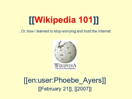 [[Wikipedia 101]] [[en:user:Phoebe_Ayers]] [[February 21]], [[2007]]...Or, how I learned to stop worrying and trust the Internet.