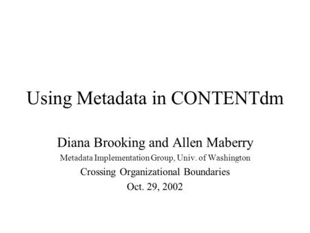 Using Metadata in CONTENTdm Diana Brooking and Allen Maberry Metadata Implementation Group, Univ. of Washington Crossing Organizational Boundaries Oct.