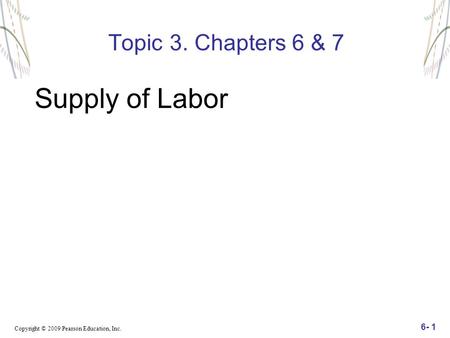 Copyright © 2009 Pearson Education, Inc. 6- 1 Topic 3. Chapters 6 & 7 Supply of Labor.