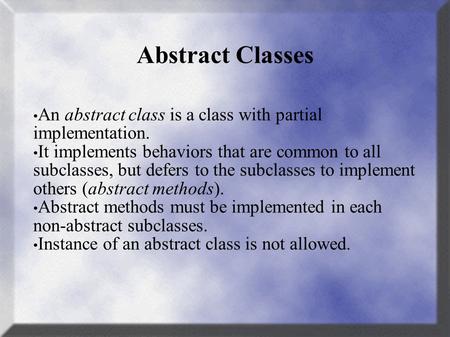 Abstract Classes An abstract class is a class with partial implementation. It implements behaviors that are common to all subclasses, but defers to the.
