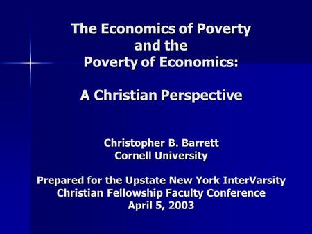 The Economics of Poverty and the Poverty of Economics: A Christian Perspective Christopher B. Barrett Cornell University Prepared for the Upstate New York.