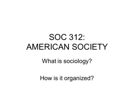 SOC 312: AMERICAN SOCIETY What is sociology? How is it organized?