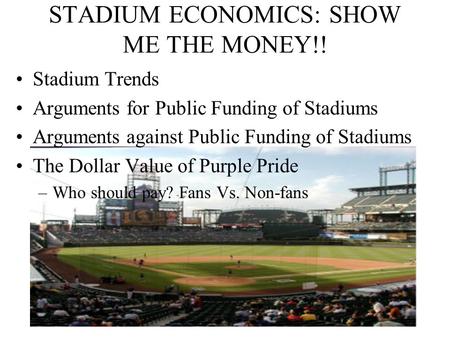 1 STADIUM ECONOMICS: SHOW ME THE MONEY!! Stadium Trends Arguments for Public Funding of Stadiums Arguments against Public Funding of Stadiums The Dollar.