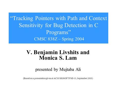 “Tracking Pointers with Path and Context Sensitivity for Bug Detection in C Programs” CMSC 838Z – Spring 2004 V. Benjamin Livshits and Monica S. Lam presented.