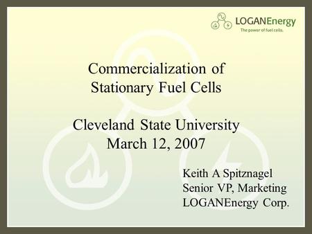 Commercialization of Stationary Fuel Cells Cleveland State University March 12, 2007 Keith A Spitznagel Senior VP, Marketing LOGANEnergy Corp.