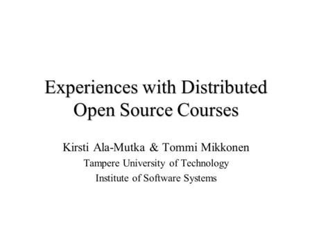 Experiences with Distributed Open Source Courses Kirsti Ala-Mutka & Tommi Mikkonen Tampere University of Technology Institute of Software Systems.