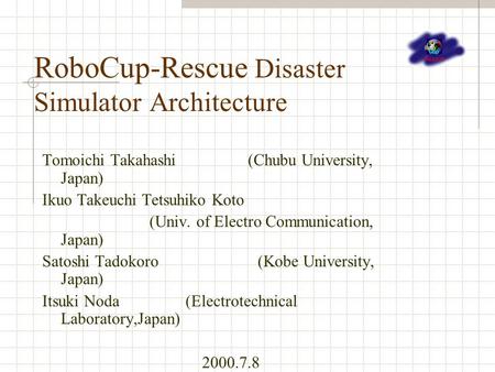 RoboCup-Rescue Disaster Simulator Architecture Tomoichi Takahashi (Chubu University, Japan) Ikuo Takeuchi Tetsuhiko Koto (Univ. of Electro Communication,
