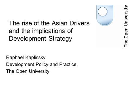 The rise of the Asian Drivers and the implications of Development Strategy Raphael Kaplinsky Development Policy and Practice, The Open University.