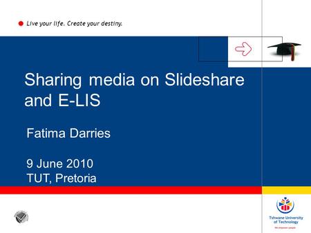 Sharing media on Slideshare and E-LIS Fatima Darries 9 June 2010 TUT, Pretoria Live your life. Create your destiny.