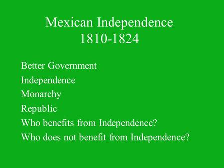 Mexican Independence 1810-1824 Better Government Independence Monarchy Republic Who benefits from Independence? Who does not benefit from Independence?