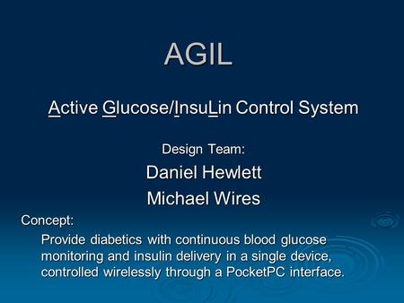 AGIL Active Glucose/InsuLin Control System Design Team: Daniel Hewlett Michael Wires Concept: Provide diabetics with continuous blood glucose monitoring.