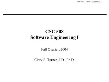 CSC 508, Software Engineering I 1 CSC 508 Software Engineering I Fall Quarter, 2004 Clark S. Turner, J.D., Ph.D.
