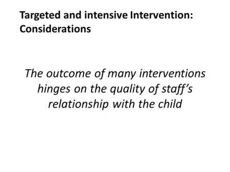 The outcome of many interventions hinges on the quality of staff’s relationship with the child Targeted and intensive Intervention: Considerations.