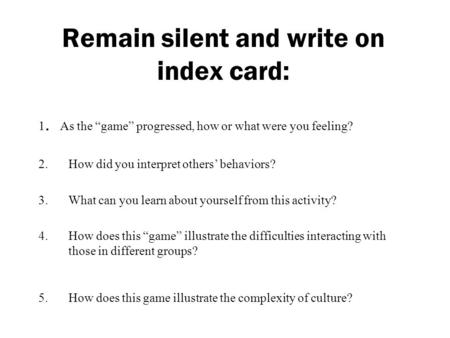 Remain silent and write on index card: 1. As the “game” progressed, how or what were you feeling? 2.How did you interpret others’ behaviors? 3.What can.