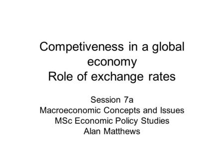 Competiveness in a global economy Role of exchange rates Session 7a Macroeconomic Concepts and Issues MSc Economic Policy Studies Alan Matthews.