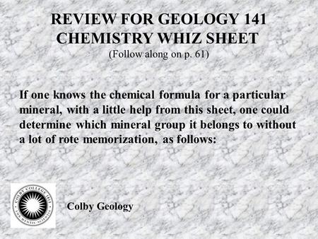 REVIEW FOR GEOLOGY 141 CHEMISTRY WHIZ SHEET (Follow along on p. 61) If one knows the chemical formula for a particular mineral, with a little help from.