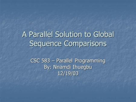 A Parallel Solution to Global Sequence Comparisons CSC 583 – Parallel Programming By: Nnamdi Ihuegbu 12/19/03.