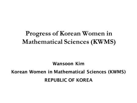 Wansoon Kim Korean Women in Mathematical Sciences (KWMS) REPUBLIC OF KOREA Progress of Korean Women in Mathematical Sciences (KWMS)