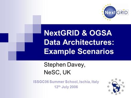 NextGRID & OGSA Data Architectures: Example Scenarios Stephen Davey, NeSC, UK ISSGC06 Summer School, Ischia, Italy 12 th July 2006.