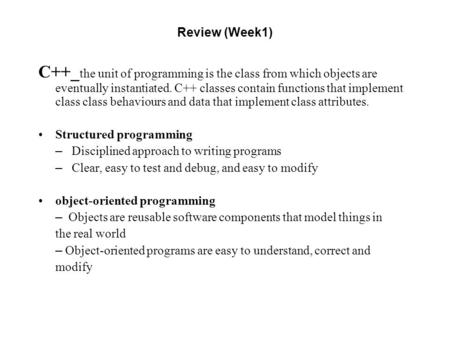 Review (Week1) C++_ the unit of programming is the class from which objects are eventually instantiated. C++ classes contain functions that implement class.