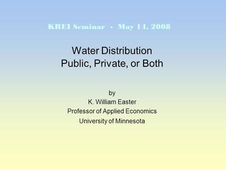 Water Distribution Public, Private, or Both by K. William Easter Professor of Applied Economics University of Minnesota KREI Seminar - May 14, 2008.