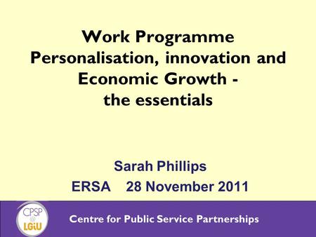 Centre for Public Service Partnerships Work Programme Personalisation, innovation and Economic Growth - the essentials Sarah Phillips ERSA 28 November.