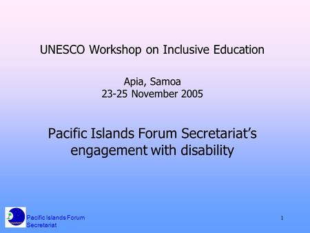 Pacific Islands Forum Secretariat 1 UNESCO Workshop on Inclusive Education Apia, Samoa 23-25 November 2005 Pacific Islands Forum Secretariat’s engagement.