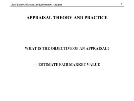 Real Estate Financial and Investment Analysis 1 APPRAISAL THEORY AND PRACTICE WHAT IS THE OBJECTIVE OF AN APPRAISAL? - - ESTIMATE FAIR MARKET VALUE.