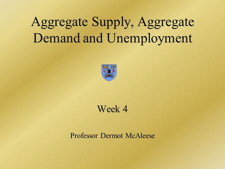 Aggregate Supply, Aggregate Demand and Unemployment Week 4 Professor Dermot McAleese.