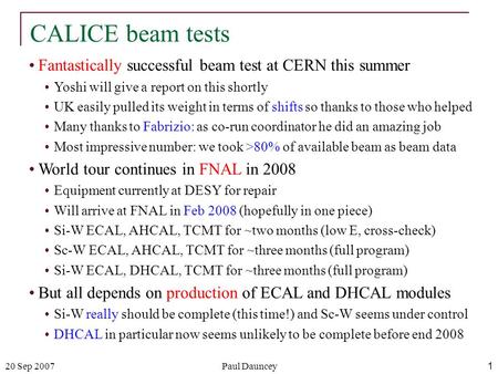20 Sep 2007Paul Dauncey1 CALICE beam tests Fantastically successful beam test at CERN this summer Yoshi will give a report on this shortly UK easily pulled.