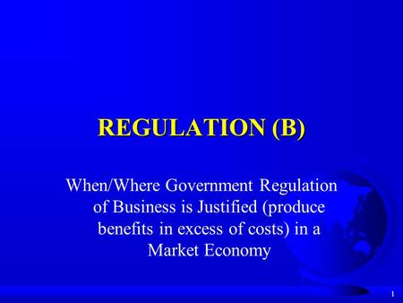 1 REGULATION (B) When/Where Government Regulation of Business is Justified (produce benefits in excess of costs) in a Market Economy.