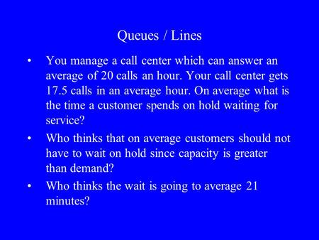 Queues / Lines You manage a call center which can answer an average of 20 calls an hour. Your call center gets 17.5 calls in an average hour. On average.