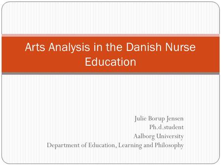 Julie Borup Jensen Ph.d.student Aalborg University Department of Education, Learning and Philosophy Arts Analysis in the Danish Nurse Education.