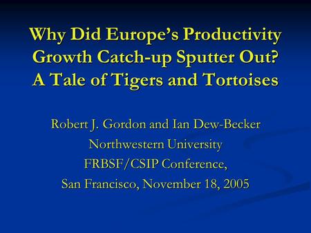 Why Did Europe’s Productivity Growth Catch-up Sputter Out? A Tale of Tigers and Tortoises Robert J. Gordon and Ian Dew-Becker Northwestern University FRBSF/CSIP.