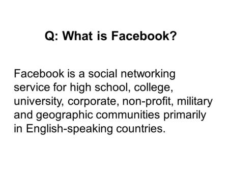 Q: What is Facebook? Facebook is a social networking service for high school, college, university, corporate, non-profit, military and geographic communities.