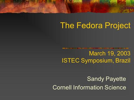 The Fedora Project March 19, 2003 ISTEC Symposium, Brazil Sandy Payette Cornell Information Science.