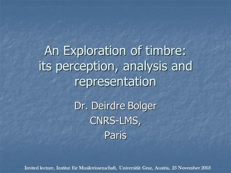 An Exploration of timbre: its perception, analysis and representation Dr. Deirdre Bolger CNRS-LMS,Paris Invited lecture, Institut für Musikwissenschaft,
