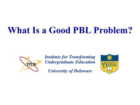 University of Delaware What Is a Good PBL Problem? Institute for Transforming Undergraduate Education.