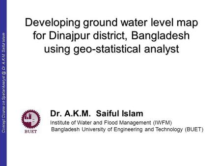 Concept Course on Spatial Dr. A.K.M. Saiful Islam Developing ground water level map for Dinajpur district, Bangladesh using geo-statistical analyst.
