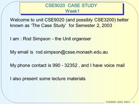 CSE9020 / 2003 Wk01 / 1 CSE9020 CASE STUDY Week1 Welcome to unit CSE9020 (and possibly CSE3200) better known as ‘The Case Study’ for Semester 2, 2003 I.