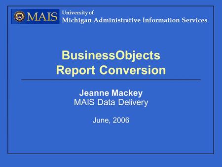University of Michigan Administrative Information Services BusinessObjects Report Conversion Jeanne Mackey MAIS Data Delivery June, 2006.